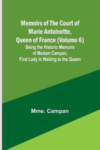 Cover image for Memoirs of the Court of Marie Antoinette, Queen of France (Volume 6); Being the Historic Memoirs of Madam Campan, First Lady in Waiting to the Queen