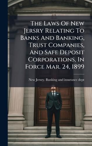 Cover image for The Laws Of New Jersry Relating To Banks And Banking, Trust Companies, And Safe Deposit Corporations, In Force Mar. 24, 1899