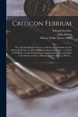 Cover image for Criticon Febrium: or, A Critical Essay on Fevers; With the Diagnosticks and the Methods of Cure, in All the Different Species of Them: to Which is Prefix'd, a Large Introduction Concerning the Use and Abuse of the Mathematicks in Physick, and The...