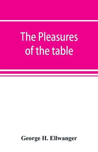 The pleasures of the table; an account of gastronomy from ancient days to present times. With a history of its literature, schools, and most distinguished artists; together with some special recipes, and views concerning the aesthetics of dinners and dinner-gi