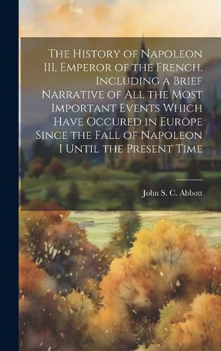 Cover image for The History of Napoleon III, Emperor of the French. Including a Brief Narrative of All the Most Important Events Which Have Occured in Europe Since the Fall of Napoleon I Until the Present Time