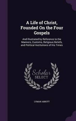 Cover image for A Life of Christ, Founded on the Four Gospels: And Illustrated by Reference to the Manners, Customs, Religious Beliefs, and Political Institutions of His Times