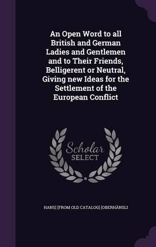 Cover image for An Open Word to All British and German Ladies and Gentlemen and to Their Friends, Belligerent or Neutral, Giving New Ideas for the Settlement of the European Conflict