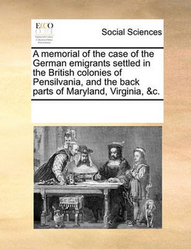 Cover image for A Memorial of the Case of the German Emigrants Settled in the British Colonies of Pensilvania, and the Back Parts of Maryland, Virginia, &C.