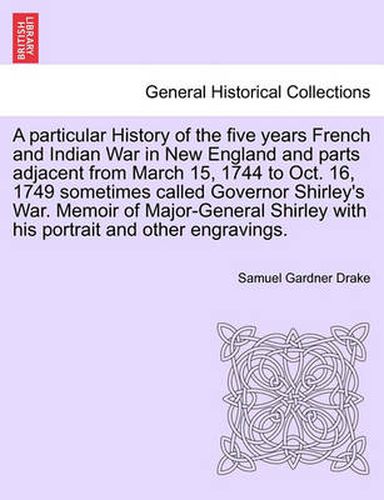 Cover image for A Particular History of the Five Years French and Indian War in New England and Parts Adjacent from March 15, 1744 to Oct. 16, 1749 Sometimes Called Governor Shirley's War. Memoir of Major-General Shirley with His Portrait and Other Engravings.