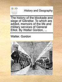 Cover image for The History of the Blockade and Siege of Gibraltar. to Which Are Added, Memoirs of the Life and Military Services of General Elliot. by Walter Gordon, ...