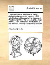 Cover image for The Speeches of John Horne Tooke, During the Westminster Election, 1796: With His Two Addresses to the Electors of Westminster Also, the Speech of the Right Hon C J Fox, on the Last Day But One of the Election the Only Corrected Published