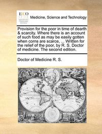 Cover image for Provision for the Poor in Time of Dearth & Scarcity. Where There Is an Account of Such Food as May Be Easily Gotten When Corns Are Scarce, ... Written for the Relief of the Poor, by R. S. Doctor of Medicine. the Second Edition.