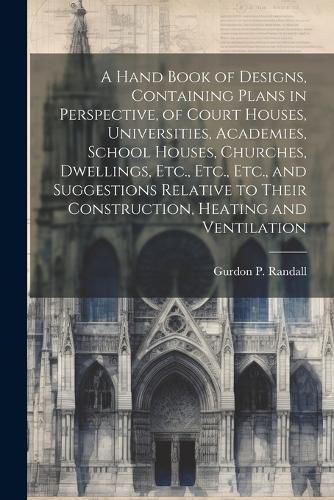 Cover image for A Hand Book of Designs, Containing Plans in Perspective, of Court Houses, Universities, Academies, School Houses, Churches, Dwellings, Etc., Etc., Etc., and Suggestions Relative to Their Construction, Heating and Ventilation