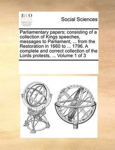 Cover image for Parliamentary Papers; Consisting of a Collection of Kings Speeches, Messages to Parliament, ... from the Restoration in 1660 to ... 1796. a Complete and Correct Collection of the Lords Protests, ... Volume 1 of 3