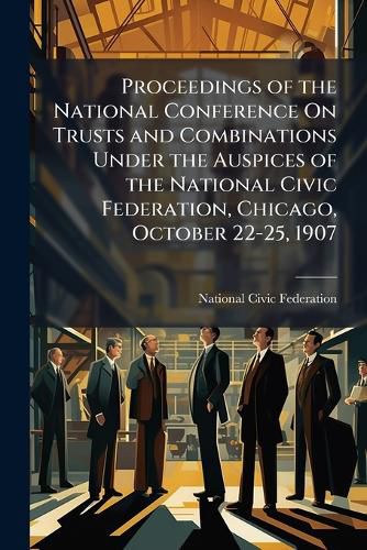 Cover image for Proceedings of the National Conference On Trusts and Combinations Under the Auspices of the National Civic Federation, Chicago, October 22-25, 1907