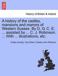 Cover image for A History of the Castles, Mansions and Manors of Western Sussex. by D. G. C. E. ... Assisted by ... C. J. Robinson. ... with ... Illustrations, Etc. Part I.