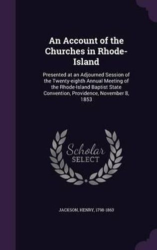 Cover image for An Account of the Churches in Rhode-Island: Presented at an Adjourned Session of the Twenty-Eighth Annual Meeting of the Rhode-Island Baptist State Convention, Providence, November 8, 1853