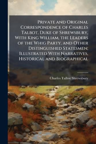 Cover image for Private and Original Correspondence of Charles Talbot, Duke of Shrewsbury, With King William, the Leaders of the Whig Party, and Other Distinguished Statesmen; Illustrated With Narratives, Historical and Biographical