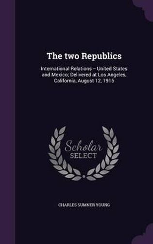 The Two Republics: International Relations -- United States and Mexico; Delivered at Los Angeles, California, August 12, 1915