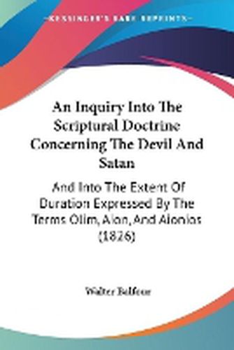 Cover image for An Inquiry Into The Scriptural Doctrine Concerning The Devil And Satan: And Into The Extent Of Duration Expressed By The Terms Olim, Aion, And Aionios (1826)