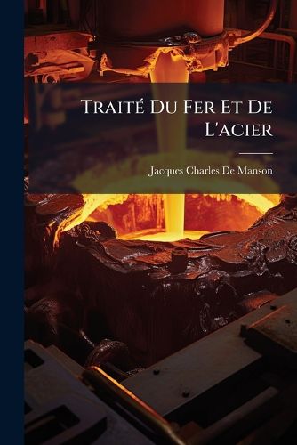 Trait Du Fer Et de L'Acier: Contenant Un Syst Me Raisonn Sur Leur Nature, La Construction Des Fourneaux, Les Proc D?'s Suivis Dans Les Diff Rens Travaux Des Forges, Et L'Emploi de Ces Deux M Taux. Avec Quinze Planches En Taille-Douce
