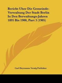 Cover image for Bericht Uber Die Gemeinde-Verwaltung Der Stadt Berlin in Den Berwaltungs-Jahren 1895 Bis 1900, Part 3 (1905)