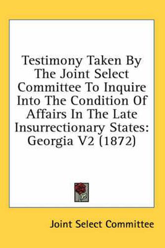 Cover image for Testimony Taken by the Joint Select Committee to Inquire Into the Condition of Affairs in the Late Insurrectionary States: Georgia V2 (1872)