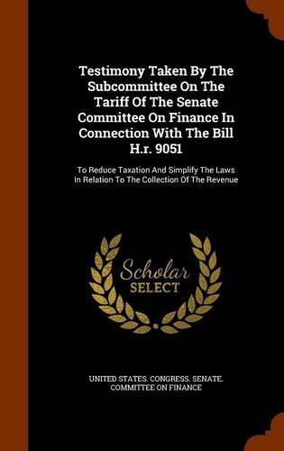 Cover image for Testimony Taken by the Subcommittee on the Tariff of the Senate Committee on Finance in Connection with the Bill H.R. 9051: To Reduce Taxation and Simplify the Laws in Relation to the Collection of the Revenue