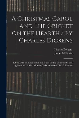 A Christmas Carol and The Cricket on the Hearth / by Charles Dickens; Edited With an Introduction and Notes for the Common School by James M. Sawin; With the Collaboration of Ida M. Thomas