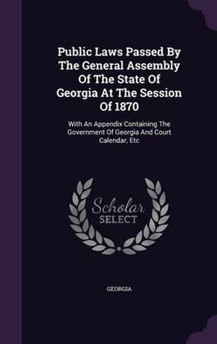 Cover image for Public Laws Passed by the General Assembly of the State of Georgia at the Session of 1870: With an Appendix Containing the Government of Georgia and Court Calendar, Etc