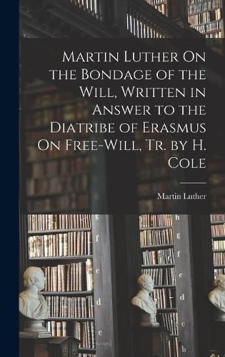 Cover image for Martin Luther On the Bondage of the Will, Written in Answer to the Diatribe of Erasmus On Free-Will, Tr. by H. Cole