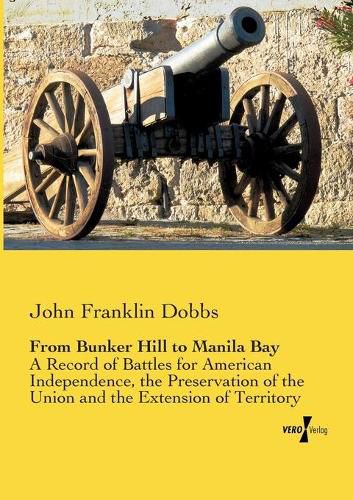 Cover image for From Bunker Hill to Manila Bay: A Record of Battles for American Independence, the Preservation of the Union and the Extension of Territory