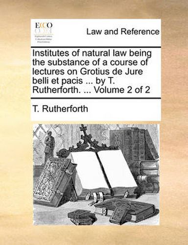 Cover image for Institutes of Natural Law Being the Substance of a Course of Lectures on Grotius de Jure Belli Et Pacis ... by T. Rutherforth. ... Volume 2 of 2