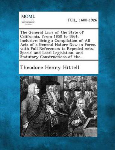 The General Laws of the State of California, from 1850 to 1864, Inclusive: Being a Compilation of All Acts of a General Nature Now in Force, with Full References to Repealed Acts, Special and Local Legislation, and Statutory Constructions of The...