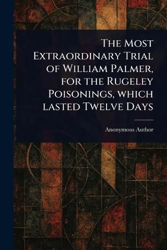 Cover image for The Most Extraordinary Trial of William Palmer, for the Rugeley Poisonings, Which Lasted Twelve Days