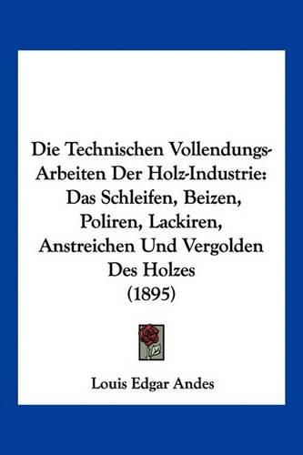 Die Technischen Vollendungs-Arbeiten Der Holz-Industrie: Das Schleifen, Beizen, Poliren, Lackiren, Anstreichen Und Vergolden Des Holzes (1895)