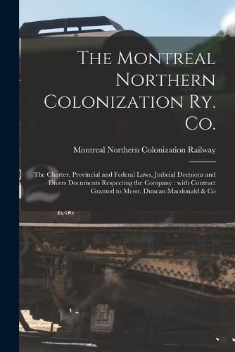 Cover image for The Montreal Northern Colonization Ry. Co. [microform]: the Charter, Provincial and Federal Laws, Judicial Decisions and Divers Documents Respecting the Company: With Contract Granted to Messr. Duncan Macdonald & Co