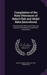 Cover image for Compilation of the Holy Utterances of Baha'o'llah and Abdul Baha [Microform]: Concerning the Most Great Peace, War and Duty of the Bahais Toward Their Government