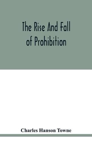 The rise and fall of prohibition: the human side of what the Eighteenth amendment and the Volstead act have done to the United States