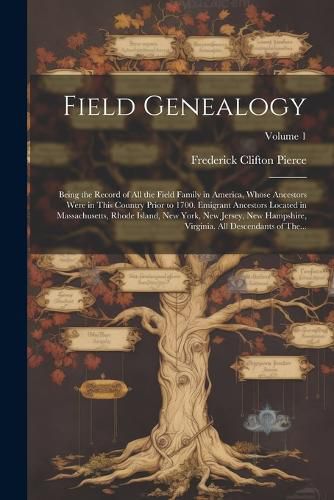 Cover image for Field Genealogy; Being the Record of All the Field Family in America, Whose Ancestors Were in This Country Prior to 1700. Emigrant Ancestors Located in Massachusetts, Rhode Island, New York, New Jersey, New Hampshire, Virginia. All Descendants of The...; V