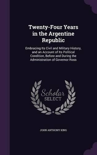 Cover image for Twenty-Four Years in the Argentine Republic: Embracing Its Civil and Military History, and an Account of Its Political Condition, Before and During the Administration of Governor Ross