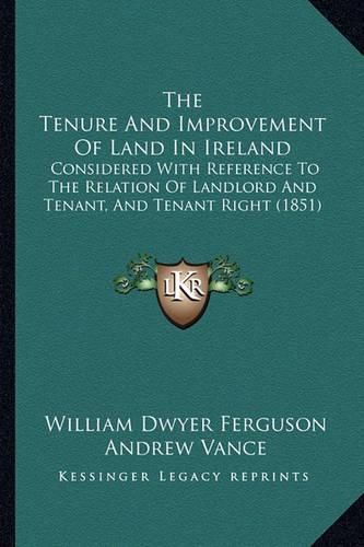 The Tenure and Improvement of Land in Ireland: Considered with Reference to the Relation of Landlord and Tenant, and Tenant Right (1851)