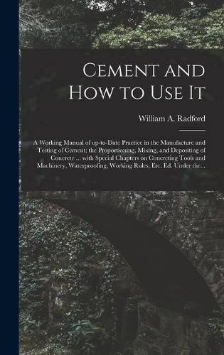 Cement and How to Use It: a Working Manual of Up-to-date Practice in the Manufacture and Testing of Cement; the Proportioning, Mixing, and Depositing of Concrete ... With Special Chapters on Concreting Tools and Machinery, Waterproofing, Working...