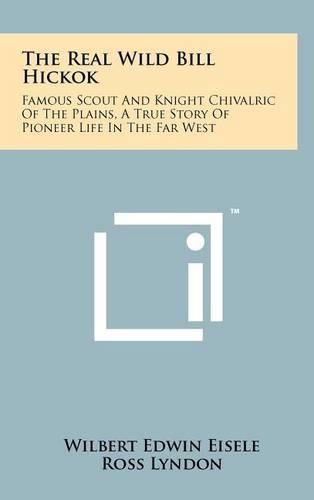 Cover image for The Real Wild Bill Hickok: Famous Scout and Knight Chivalric of the Plains, a True Story of Pioneer Life in the Far West