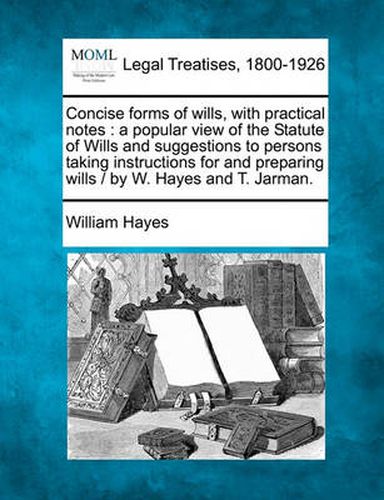 Concise Forms of Wills, with Practical Notes: A Popular View of the Statute of Wills and Suggestions to Persons Taking Instructions for and Preparing Wills / By W. Hayes and T. Jarman.