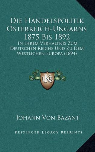 Cover image for Die Handelspolitik Osterreich-Ungarns 1875 Bis 1892: In Ihrem Verhaltnis Zum Deutschen Reiche Und Zu Dem Westlichen Europa (1894)