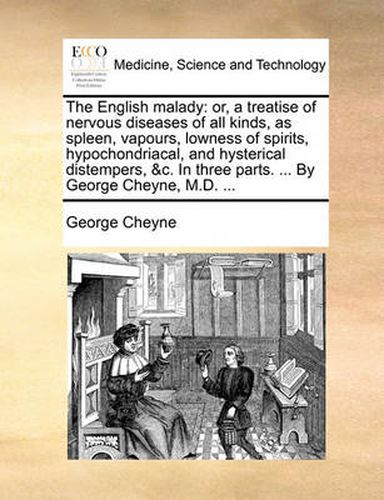 The English Malady: Or, a Treatise of Nervous Diseases of All Kinds, as Spleen, Vapours, Lowness of Spirits, Hypochondriacal, and Hysterical Distempers, &C. in Three Parts. ... by George Cheyne, M.D. ...