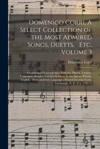 Cover image for Domenico Corri, A Select Collection of the Most Admired Songs, Duetts, Etc, Volume 3: Consisting of National Airs, Notturni, Duetts, Terzetts, Canzonets, Rondos, Catches & Glees. In the Italian, French, English, Scots and Irish Languages, Printed...