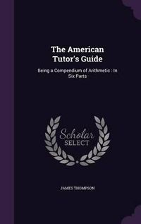 Cover image for The American Tutor's Guide: Being a Compendium of Arithmetic: In Six Parts