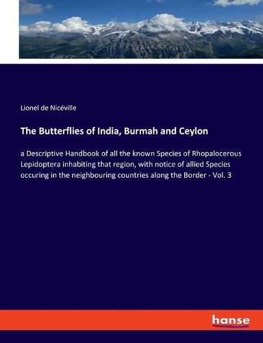 The Butterflies of India, Burmah and Ceylon: a Descriptive Handbook of all the known Species of Rhopalocerous Lepidoptera inhabiting that region, with notice of allied Species occuring in the neighbouring countries along the Border - Vol. 3