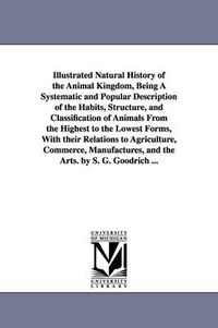 Cover image for Illustrated Natural History of the Animal Kingdom, Being A Systematic and Popular Description of the Habits, Structure, and Classification of Animals From the Highest to the Lowest Forms, With their Relations to Agriculture, Commerce, Manufactures, and the