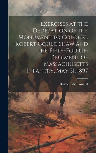 Exercises at the Dedication of the Monument to Colonel Robert Gould Shaw and the Fifty-Fourth Regiment of Massachusetts Infantry, May 31, 1897