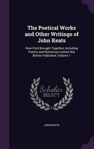 Cover image for The Poetical Works and Other Writings of John Keats: Now First Brought Together, Including Poems and Numerous Letters Not Before Published, Volume 1