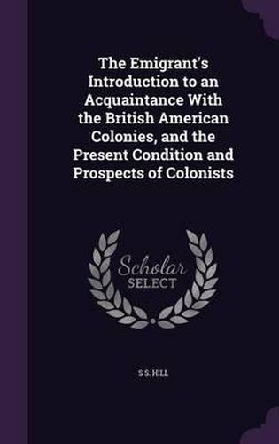 Cover image for The Emigrant's Introduction to an Acquaintance with the British American Colonies, and the Present Condition and Prospects of Colonists